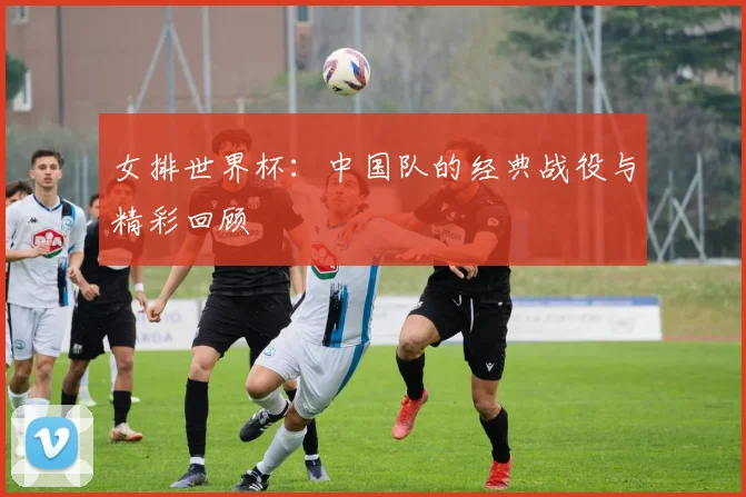 女排世界杯：中国队的经典战役与精彩回顾