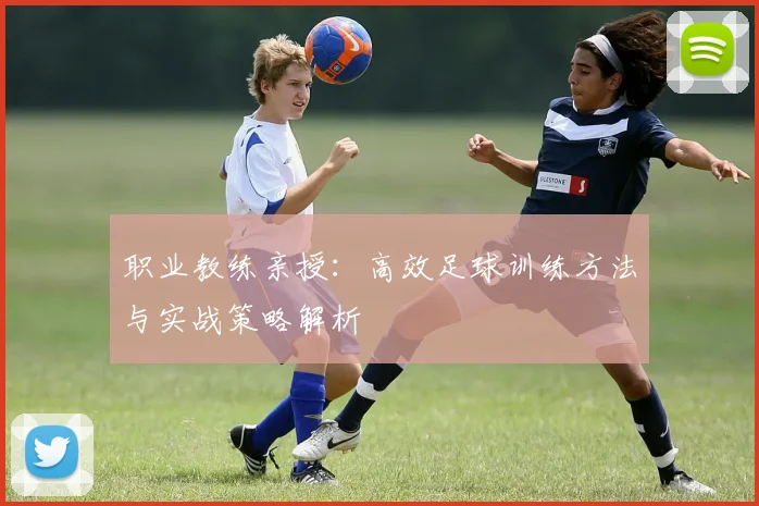 职业教练亲授：高效足球训练方法与实战策略解析