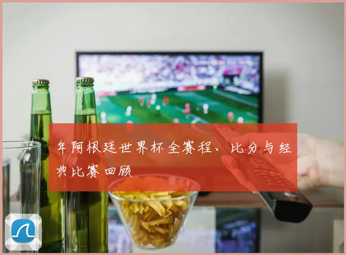 年阿根廷世界杯全赛程、比分与经典比赛回顾