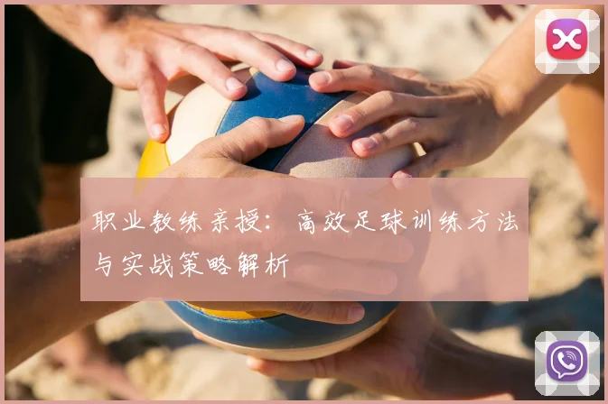 职业教练亲授：高效足球训练方法与实战策略解析